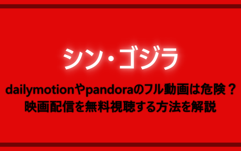 シンゴジラ Dailymotionやpandoraのフル動画の安全性は危険 映画配信を無料視聴する方法を解説 アニツリー