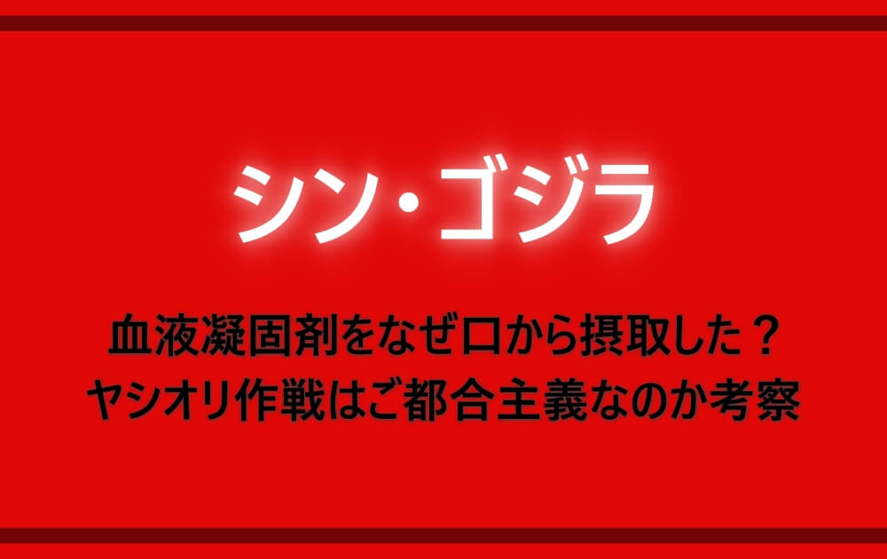 シンゴジラ 血液凝固剤をなぜ口から摂取した ヤシオリ作戦はご都合主義なのか考察 アニツリー